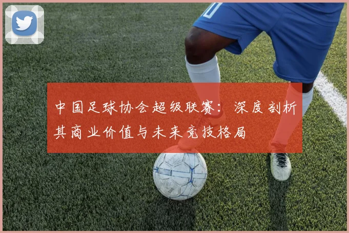 中国足球协会超级联赛：深度剖析其商业价值与未来竞技格局