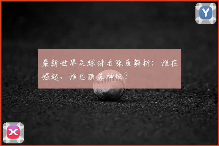 最新世界足球排名深度解析：谁在崛起，谁已跌落神坛？