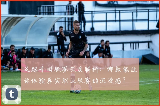足球手游联赛深度解析：哪款能让你体验真实职业联赛的沉浸感？