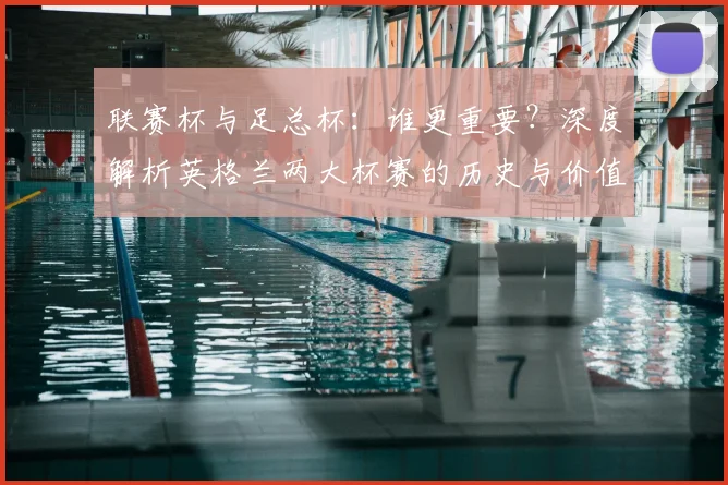 联赛杯与足总杯:谁更重要?深度解析英格兰两大杯赛的历史与价值