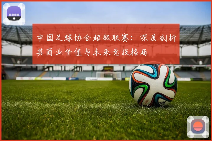 中国足球协会超级联赛：深度剖析其商业价值与未来竞技格局