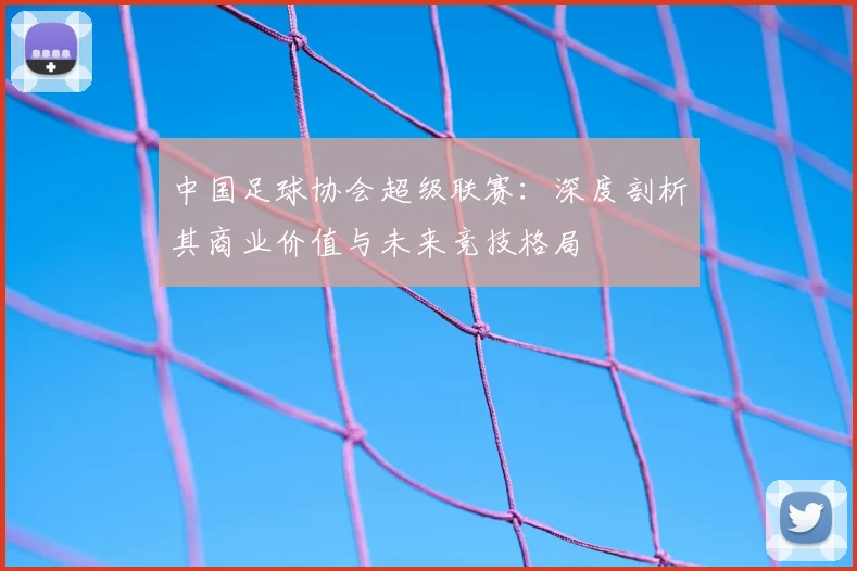 中国足球协会超级联赛:深度剖析其商业价值与未来竞技格局