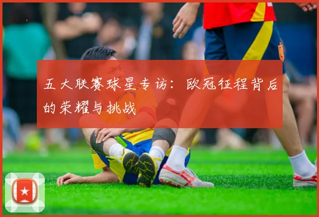 五大联赛球星专访：欧冠征程背后的荣耀与挑战