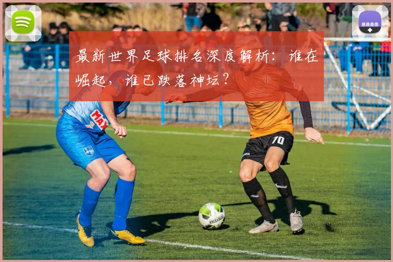 最新世界足球排名深度解析:谁在崛起,谁已跌落神坛?