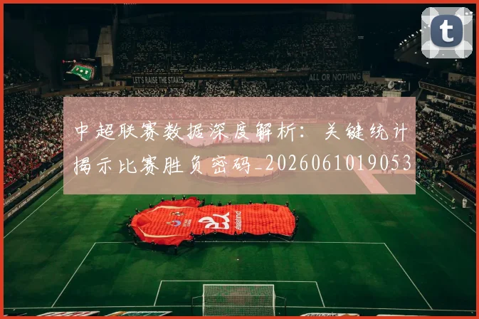 中超联赛数据深度解析:关键统计揭示比赛胜负密码_20260610190536