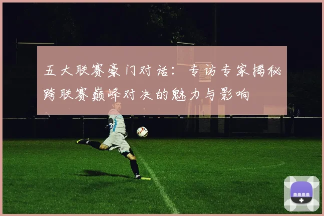五大联赛豪门对话：专访专家揭秘跨联赛巅峰对决的魅力与影响