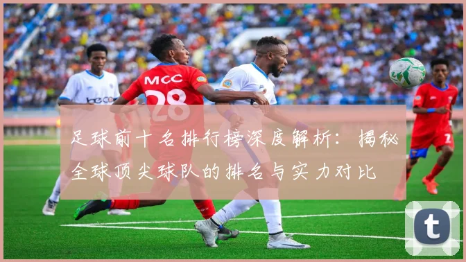足球前十名排行榜深度解析：揭秘全球顶尖球队的排名与实力对比